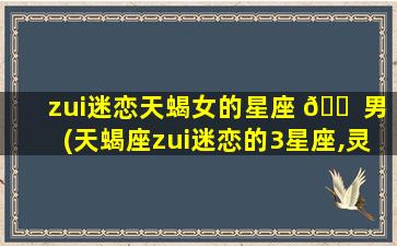 zui
迷恋天蝎女的星座 🐠 男(天蝎座zui
迷恋的3星座,灵魂契 🌺 合,难以抗拒)